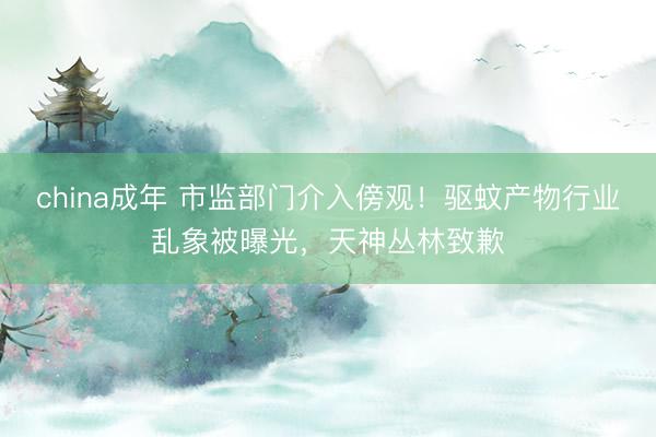 china成年 市监部门介入傍观！驱蚊产物行业乱象被曝光，天神丛林致歉