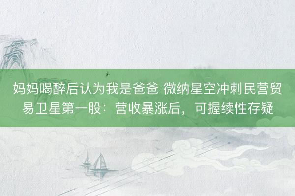 妈妈喝醉后认为我是爸爸 微纳星空冲刺民营贸易卫星第一股：营收暴涨后，可握续性存疑