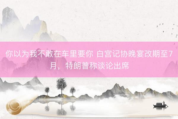 你以为我不敢在车里要你 白宫记协晚宴改期至7月，特朗普称谈论出席