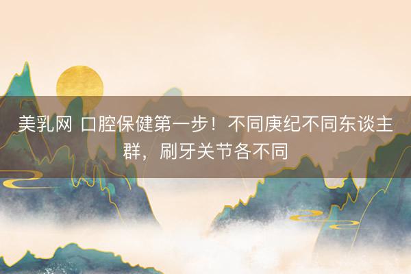 美乳网 口腔保健第一步！不同庚纪不同东谈主群，刷牙关节各不同