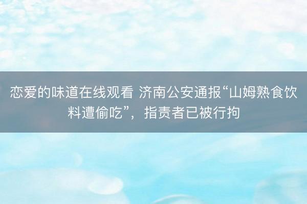 恋爱的味道在线观看 济南公安通报“山姆熟食饮料遭偷吃”，指责者已被行拘