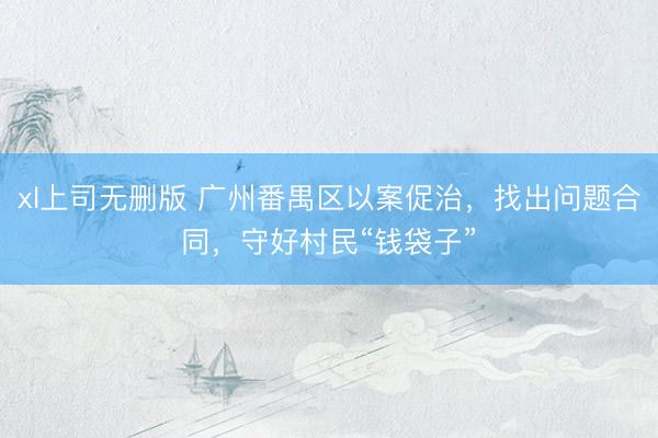 xl上司无删版 广州番禺区以案促治，找出问题合同，守好村民“钱袋子”