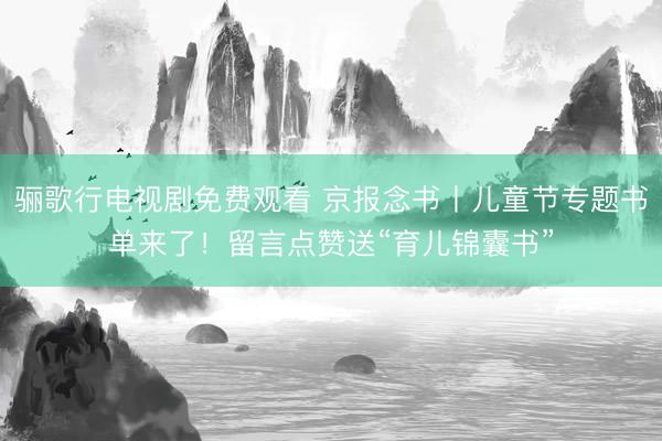 骊歌行电视剧免费观看 京报念书丨儿童节专题书单来了！留言点赞送“育儿锦囊书”