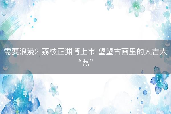 需要浪漫2 荔枝正渊博上市 望望古画里的大吉大“荔”