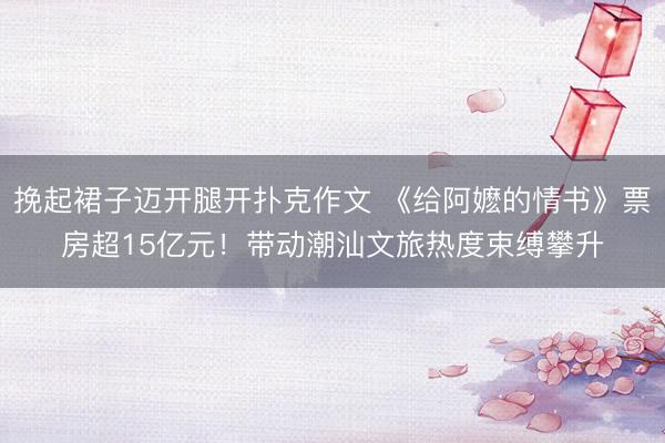 挽起裙子迈开腿开扑克作文 《给阿嬷的情书》票房超15亿元！带动潮汕文旅热度束缚攀升