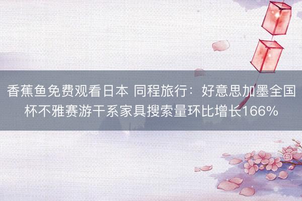 香蕉鱼免费观看日本 同程旅行：好意思加墨全国杯不雅赛游干系家具搜索量环比增长166%