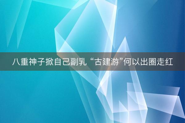 八重神子掀自己副乳 “古建游”何以出圈走红