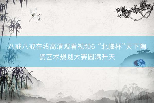 八戒八戒在线高清观看视频6 “北疆杯”天下陶瓷艺术规划大赛圆满升天