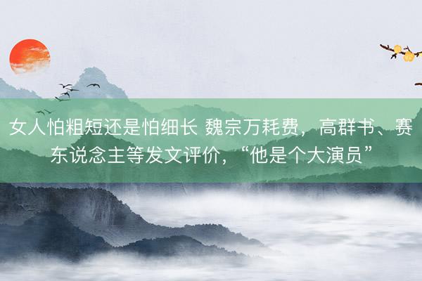 女人怕粗短还是怕细长 魏宗万耗费，高群书、赛东说念主等发文评价，“他是个大演员”