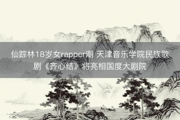 仙踪林18岁女rapper潮 天津音乐学院民族歌剧《齐心结》将亮相国度大剧院