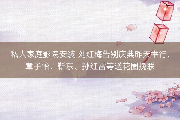 私人家庭影院安装 刘红梅告别庆典昨天举行，章子怡、靳东、孙红雷等送花圈挽联