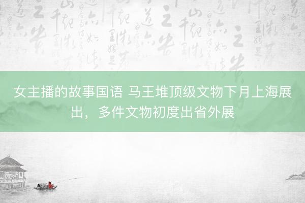 女主播的故事国语 马王堆顶级文物下月上海展出，多件文物初度出省外展