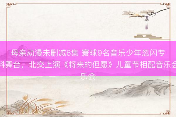 母亲动漫未删减6集 寰球9名音乐少年忽闪专科舞台，北交上演《将来的但愿》儿童节相配音乐会