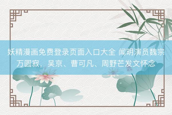 妖精漫画免费登录页面入口大全 闻明演员魏宗万圆寂，吴京、曹可凡、周野芒发文怀念