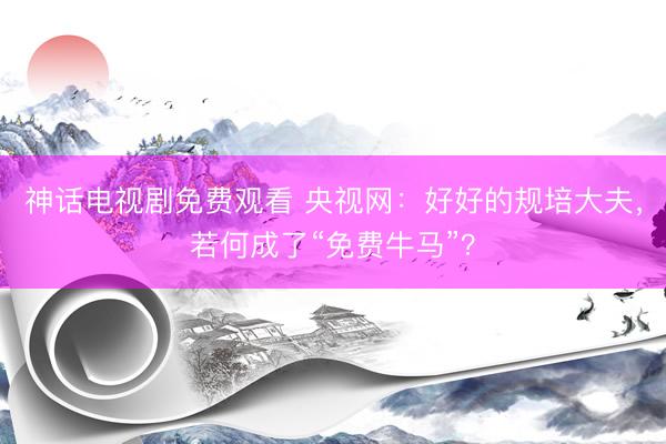 神话电视剧免费观看 央视网：好好的规培大夫，若何成了“免费牛马”？
