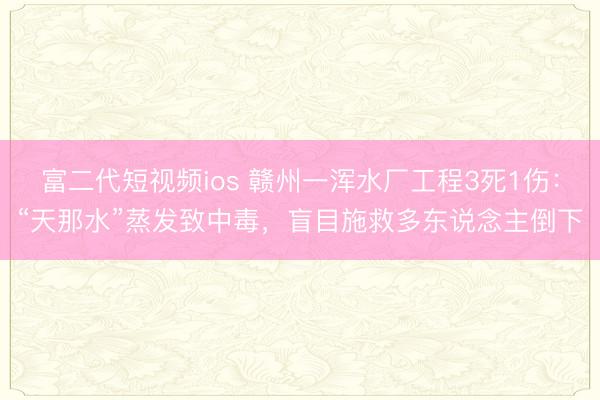 富二代短视频ios 赣州一浑水厂工程3死1伤：“天那水”蒸发致中毒，盲目施救多东说念主倒下