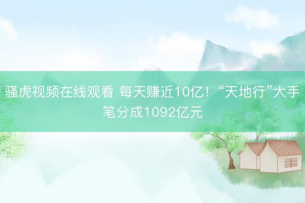 骚虎视频在线观看 每天赚近10亿！“天地行”大手笔分成1092亿元