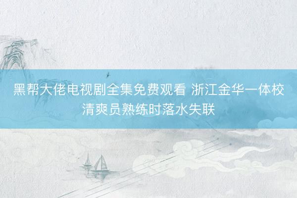 黑帮大佬电视剧全集免费观看 浙江金华一体校清爽员熟练时落水失联