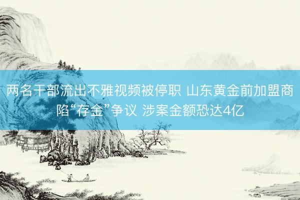 两名干部流出不雅视频被停职 山东黄金前加盟商陷“存金”争议 涉案金额恐达4亿