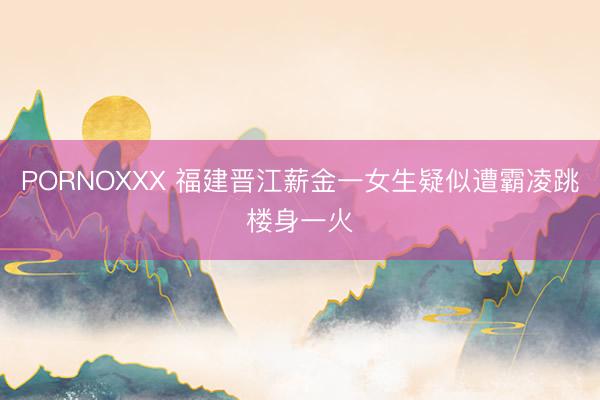 PORNOXXX 福建晋江薪金一女生疑似遭霸凌跳楼身一火