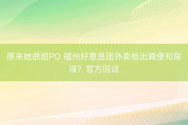 原来她很甜PO 福州好意思团外卖检出粪便和尿液？官方回话