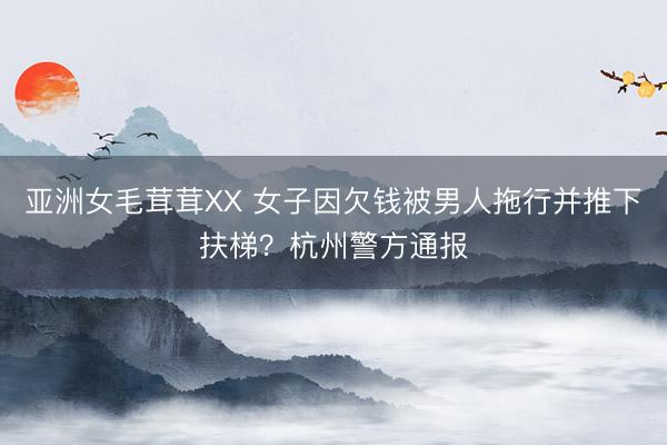 亚洲女毛茸茸XX 女子因欠钱被男人拖行并推下扶梯？杭州警方通报