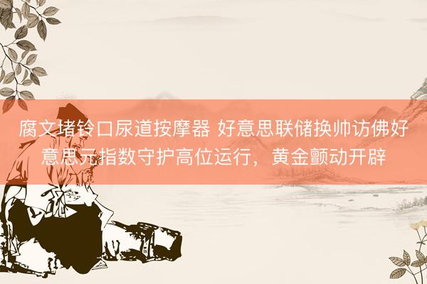 腐文堵铃口尿道按摩器 好意思联储换帅访佛好意思元指数守护高位运行，黄金颤动开辟