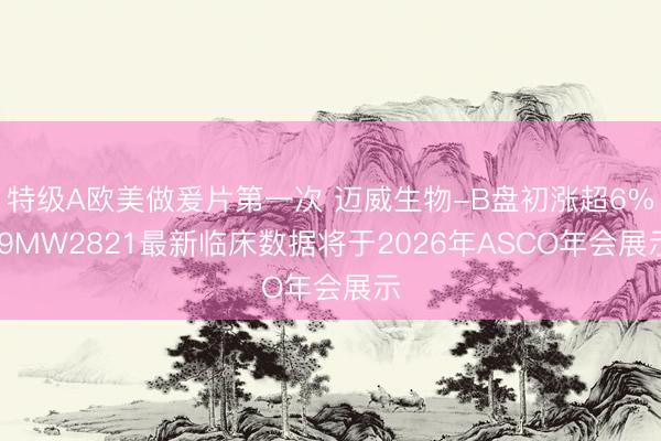特级A欧美做爰片第一次 迈威生物-B盘初涨超6% 9MW2821最新临床数据将于2026年ASCO年会展示