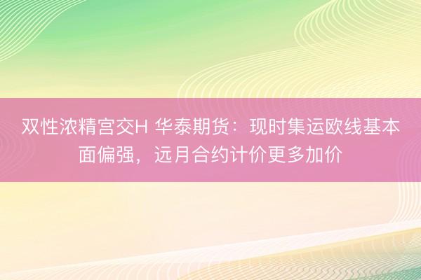 双性浓精宫交H 华泰期货：现时集运欧线基本面偏强，远月合约计价更多加价