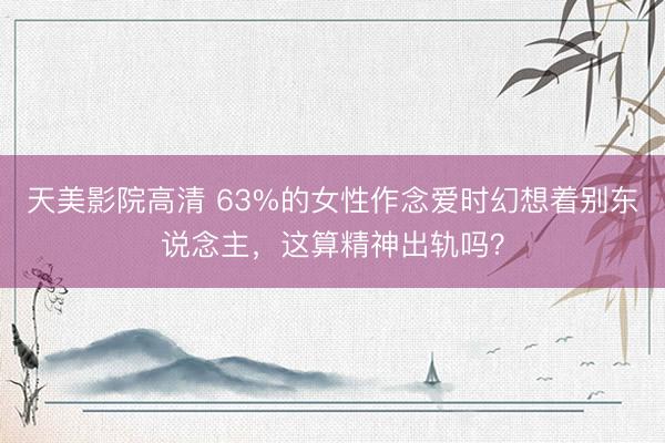 天美影院高清 63%的女性作念爱时幻想着别东说念主，这算精神出轨吗？