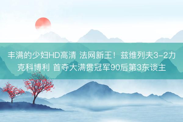 丰满的少妇HD高清 法网新王！兹维列夫3-2力克科博利 首夺大满贯冠军90后第3东谈主