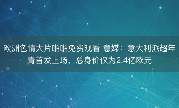 欧洲色情大片啪啪免费观看 意媒：意大利派超年青首发上场，总身价仅为2.4亿欧元
