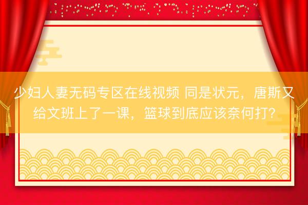 少妇人妻无码专区在线视频 同是状元，唐斯又给文班上了一课，篮球到底应该奈何打？