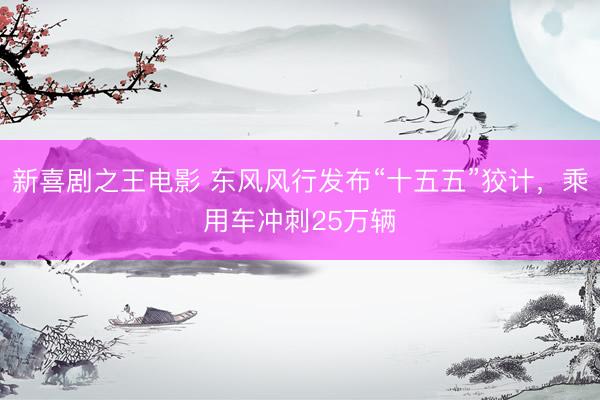 新喜剧之王电影 东风风行发布“十五五”狡计，乘用车冲刺25万辆