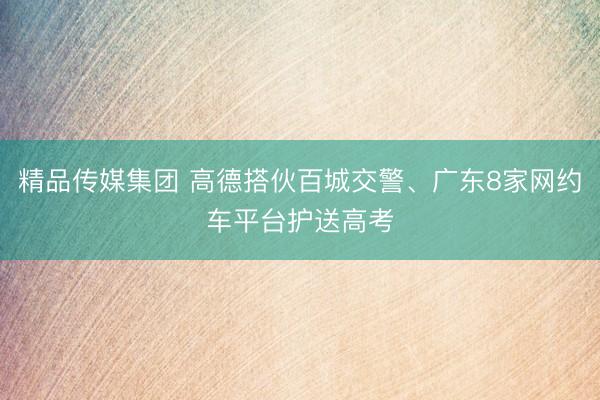 精品传媒集团 高德搭伙百城交警、广东8家网约车平台护送高考