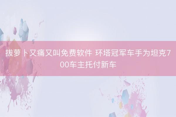 拔萝卜又痛又叫免费软件 环塔冠军车手为坦克700车主托付新车