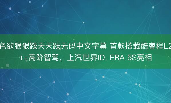 色欲狠狠躁天天躁无码中文字幕 首款搭载酷睿程L2++高阶智驾，上汽世界ID. ERA 5S亮相