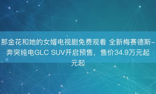 那金花和她的女婿电视剧免费观看 全新梅赛德斯-奔突纯电GLC SUV开启预售,售价34.9万元起