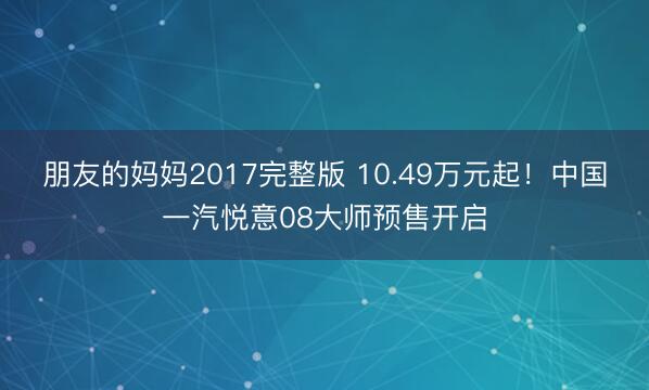 朋友的妈妈2017完整版 10.49万元起!中国一汽悦意08大师预售开启