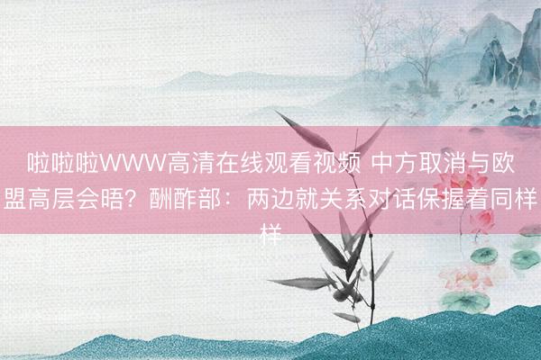 啦啦啦WWW高清在线观看视频 中方取消与欧盟高层会晤？酬酢部：两边就关系对话保握着同样