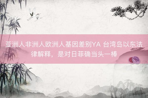 亚洲人非洲人欧洲人基因差别YA 台湾岛以东法律解释，是对日菲确当头一棒