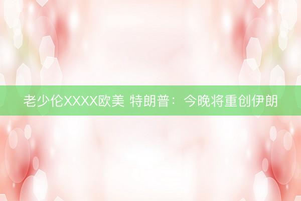 老少伦XXXX欧美 特朗普：今晚将重创伊朗