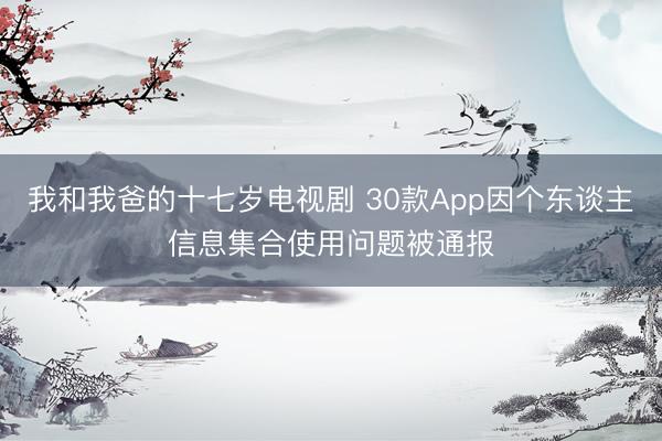 我和我爸的十七岁电视剧 30款App因个东谈主信息集合使用问题被通报