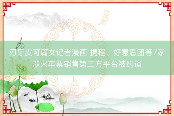 刃牙皮可篇女记者漫画 携程、好意思团等7家涉火车票销售第三方平台被约谈