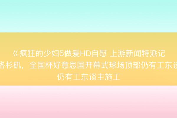 巜疯狂的少妇5做爰HD自慰 上游新闻特派记者抵达洛杉矶，全国杯好意思国开幕式球场顶部仍有工东谈主施工