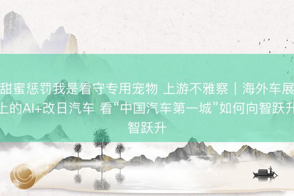 甜蜜惩罚我是看守专用宠物 上游不雅察｜海外车展上的AI+改日汽车 看“中国汽车第一城”如何向智跃升