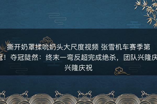 撕开奶罩揉吮奶头大尺度视频 张雪机车赛季第6冠！夺冠陡然：终末一弯反超完成绝杀，团队兴隆庆祝