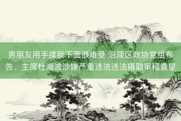 男朋友用手揉我下面很难受 涪陵区政协党组布告、主席杜海波涉嫌严重违法违法摄取审稽查望