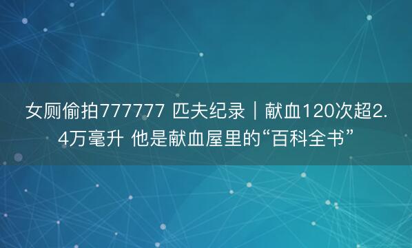 女厕偷拍777777 匹夫纪录｜献血120次超2.4万毫升 他是献血屋里的“百科全书”