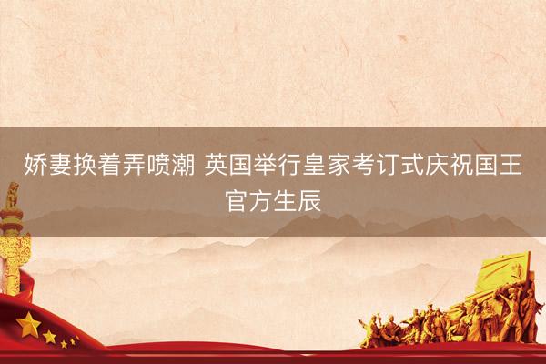 娇妻换着弄喷潮 英国举行皇家考订式庆祝国王官方生辰